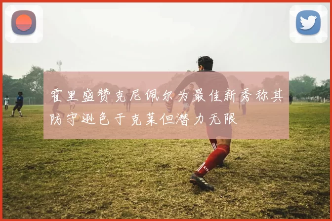 霍里盛赞克尼佩尔为最佳新秀称其防守逊色于克莱但潜力无限
