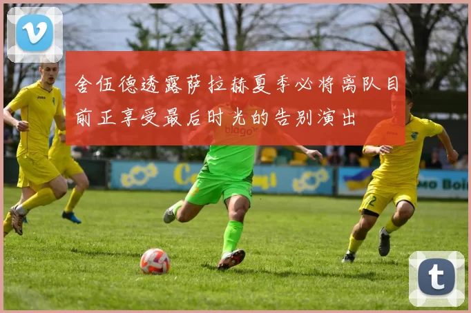 舍伍德透露萨拉赫夏季必将离队目前正享受最后时光的告别演出
