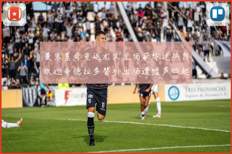 曼朱基奇重返尤文主场获球迷热烈欢迎夸德拉多替补出场遭嘘声四起