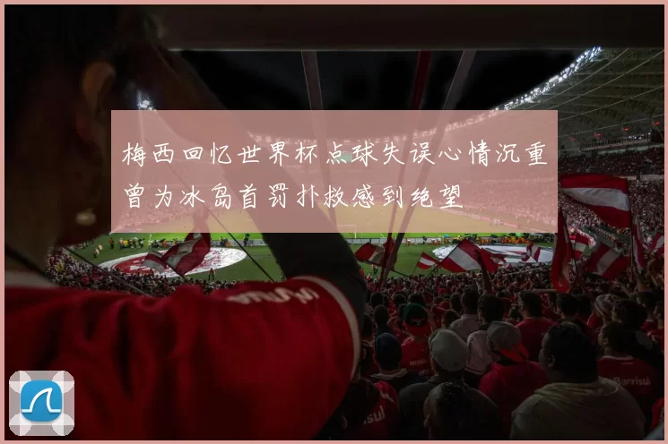 梅西回忆世界杯点球失误心情沉重曾为冰岛首罚扑救感到绝望