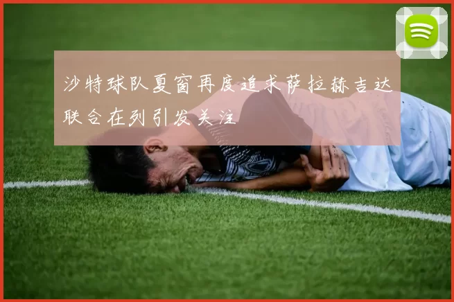 沙特球队夏窗再度追求萨拉赫吉达联合在列引发关注