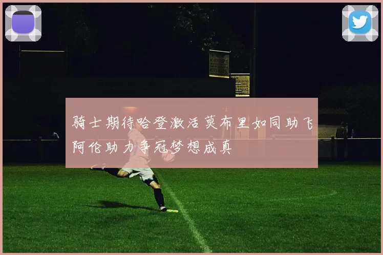 骑士期待哈登激活莫布里如同助飞阿伦助力争冠梦想成真