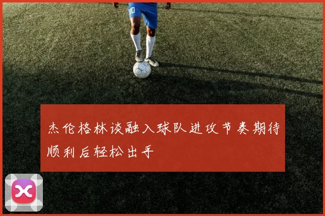 杰伦格林谈融入球队进攻节奏期待顺利后轻松出手