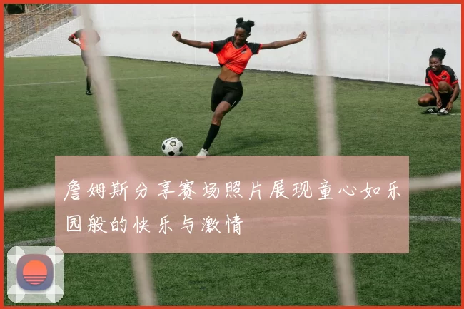 詹姆斯分享赛场照片展现童心如乐园般的快乐与激情