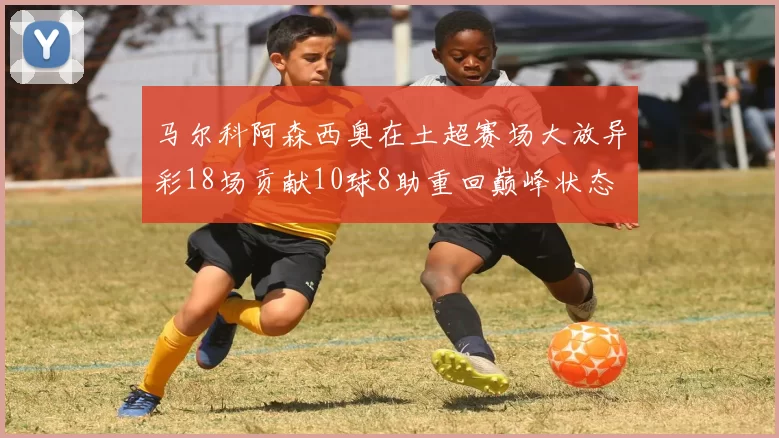 马尔科阿森西奥在土超赛场大放异彩18场贡献10球8助重回巅峰状态