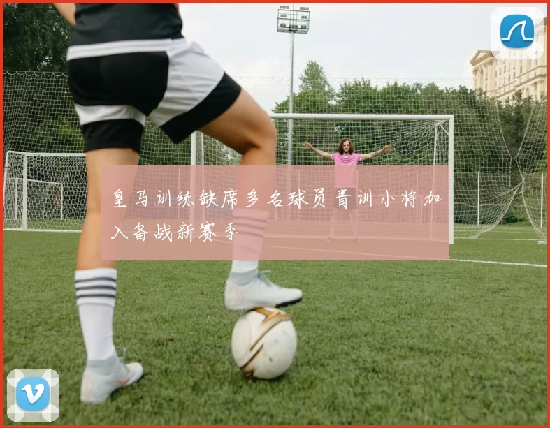 皇马训练缺席多名球员青训小将加入备战新赛季