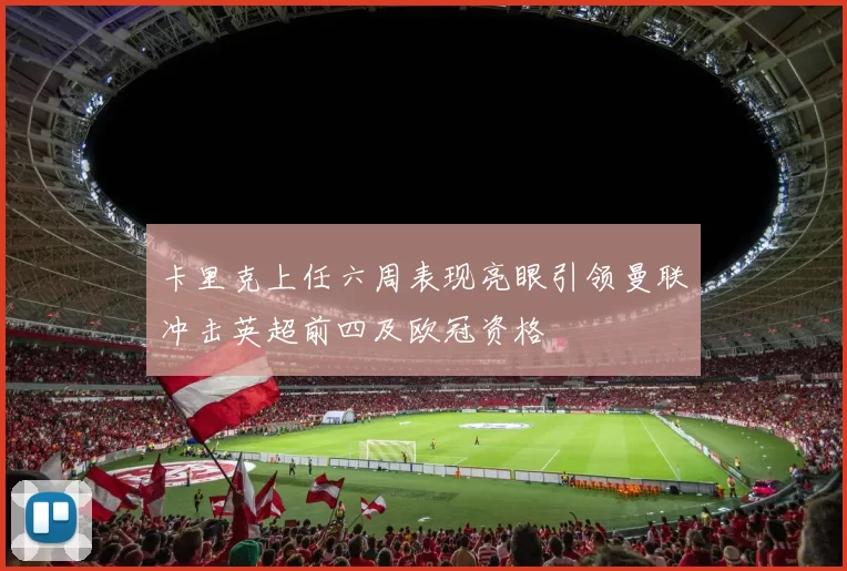 卡里克上任六周表现亮眼引领曼联冲击英超前四及欧冠资格
