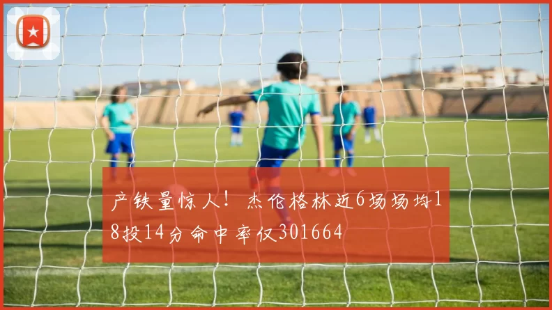 产铁量惊人！杰伦格林近6场场均18投14分命中率仅301664