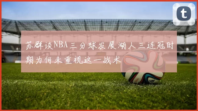 苏群谈NBA三分球发展湖人三连冠时期为何未重视这一战术
