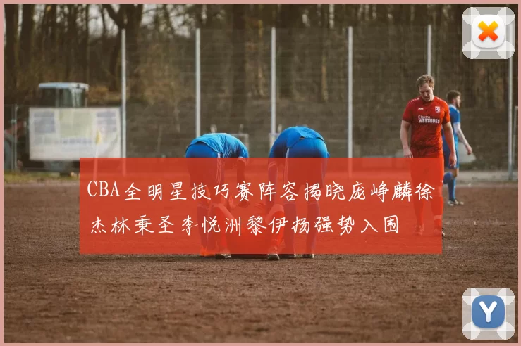 CBA全明星技巧赛阵容揭晓庞峥麟徐杰林秉圣李悦洲黎伊扬强势入围